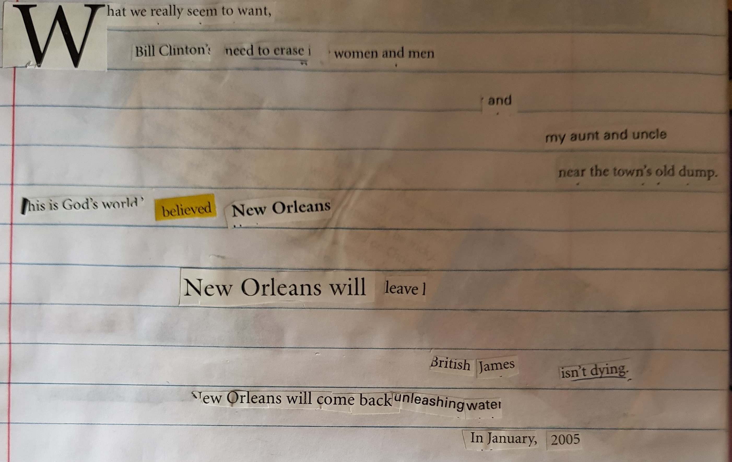 a poem made out of cut up magazines. it reads: 
What we really seem to want,
Bill Clinton's Need to erase
women and men
and
my aunt and uncle
near the town's old dump

This is God's World 
believed New Orleans
New Orleans Will leave
British James isnt dying.
New Orleans will come back
unleashing water
in January, 2005.
